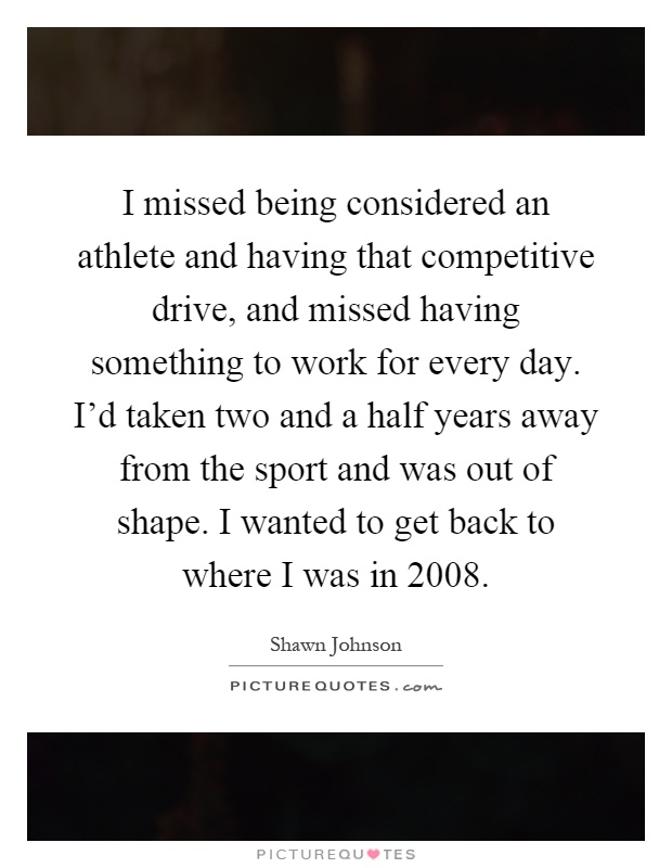 I missed being considered an athlete and having that competitive drive, and missed having something to work for every day. I'd taken two and a half years away from the sport and was out of shape. I wanted to get back to where I was in 2008 Picture Quote #1