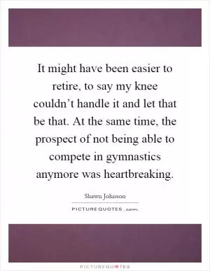 It might have been easier to retire, to say my knee couldn’t handle it and let that be that. At the same time, the prospect of not being able to compete in gymnastics anymore was heartbreaking Picture Quote #1