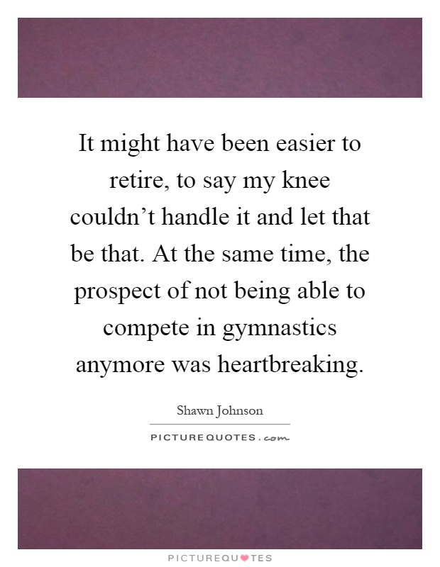 It might have been easier to retire, to say my knee couldn't handle it and let that be that. At the same time, the prospect of not being able to compete in gymnastics anymore was heartbreaking Picture Quote #1