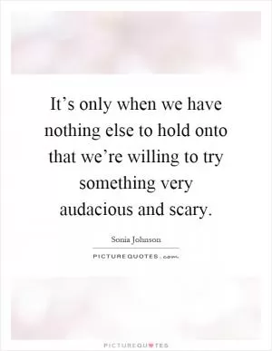 It’s only when we have nothing else to hold onto that we’re willing to try something very audacious and scary Picture Quote #1