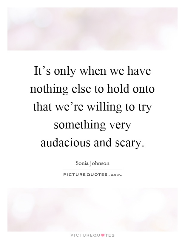 It's only when we have nothing else to hold onto that we're willing to try something very audacious and scary Picture Quote #1