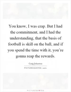 You know, I was crap. But I had the commitment, and I had the understanding, that the basis of football is skill on the ball, and if you spend the time with it, you’re gonna reap the rewards Picture Quote #1