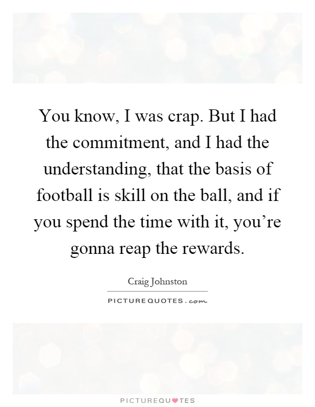 You know, I was crap. But I had the commitment, and I had the understanding, that the basis of football is skill on the ball, and if you spend the time with it, you're gonna reap the rewards Picture Quote #1