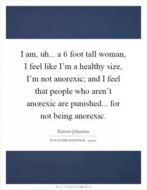 I am, uh... a 6 foot tall woman, I feel like I’m a healthy size, I’m not anorexic; and I feel that people who aren’t anorexic are punished... for not being anorexic Picture Quote #1