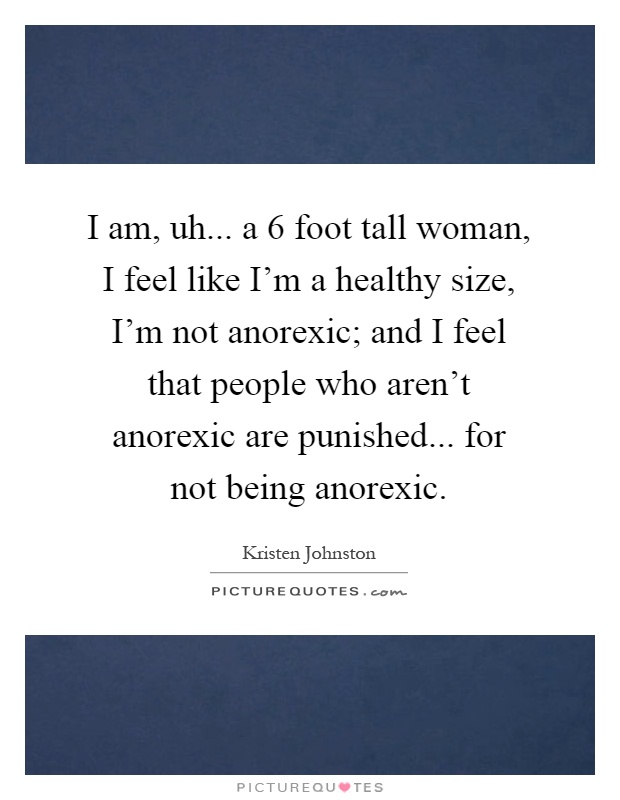 I am, uh... a 6 foot tall woman, I feel like I'm a healthy size, I'm not anorexic; and I feel that people who aren't anorexic are punished... for not being anorexic Picture Quote #1