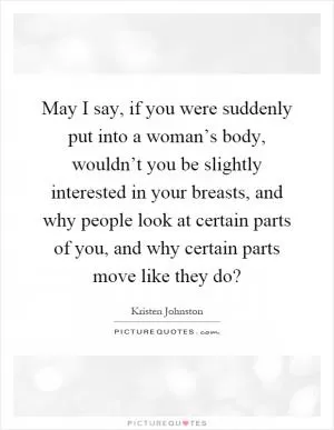 May I say, if you were suddenly put into a woman’s body, wouldn’t you be slightly interested in your breasts, and why people look at certain parts of you, and why certain parts move like they do? Picture Quote #1