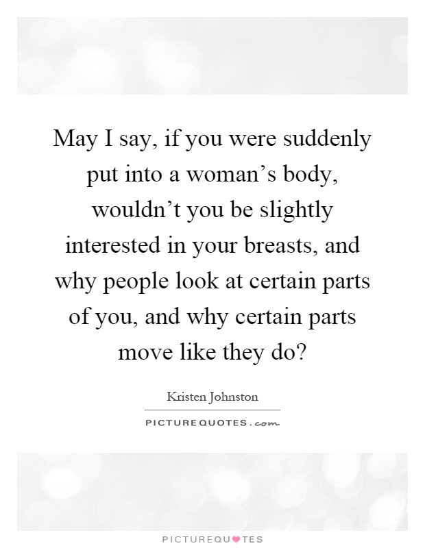 May I say, if you were suddenly put into a woman's body, wouldn't you be slightly interested in your breasts, and why people look at certain parts of you, and why certain parts move like they do? Picture Quote #1