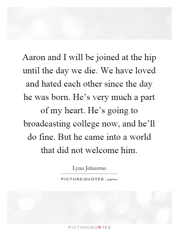 Aaron and I will be joined at the hip until the day we die. We have loved and hated each other since the day he was born. He's very much a part of my heart. He's going to broadcasting college now, and he'll do fine. But he came into a world that did not welcome him Picture Quote #1