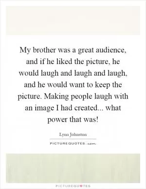 My brother was a great audience, and if he liked the picture, he would laugh and laugh and laugh, and he would want to keep the picture. Making people laugh with an image I had created... what power that was! Picture Quote #1