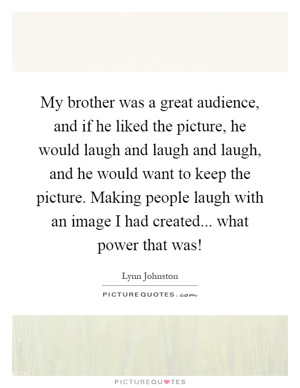 My brother was a great audience, and if he liked the picture, he would laugh and laugh and laugh, and he would want to keep the picture. Making people laugh with an image I had created... what power that was! Picture Quote #1