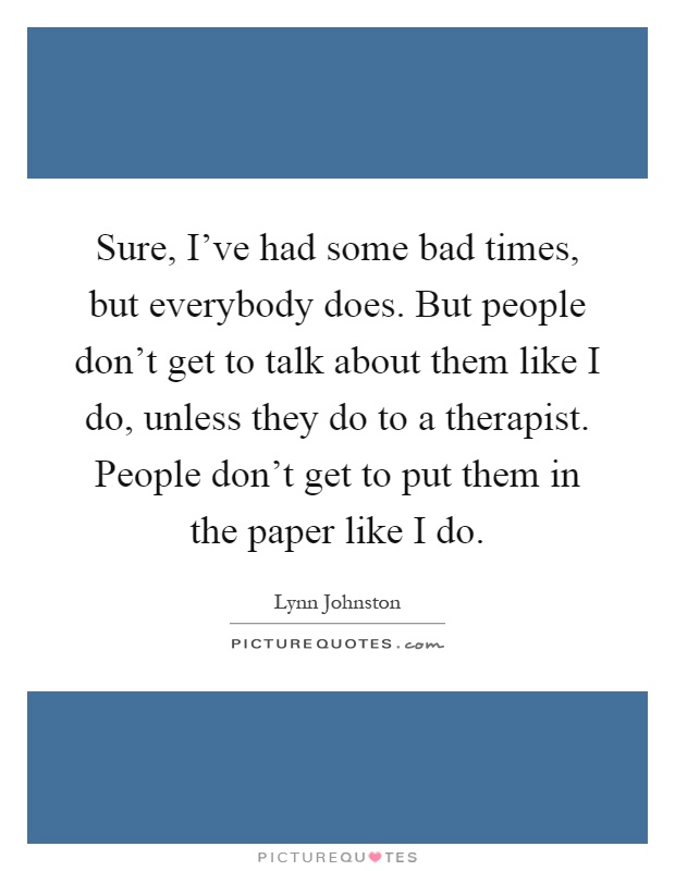 Sure, I've had some bad times, but everybody does. But people don't get to talk about them like I do, unless they do to a therapist. People don't get to put them in the paper like I do Picture Quote #1