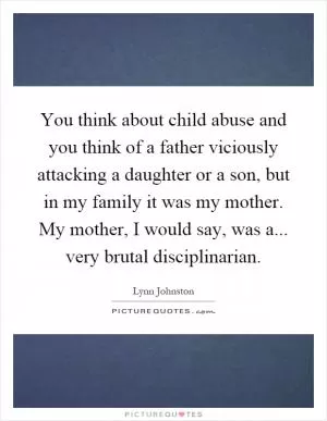 You think about child abuse and you think of a father viciously attacking a daughter or a son, but in my family it was my mother. My mother, I would say, was a... very brutal disciplinarian Picture Quote #1