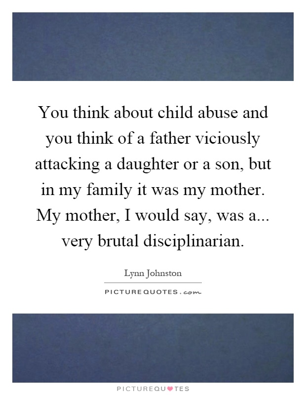 You think about child abuse and you think of a father viciously attacking a daughter or a son, but in my family it was my mother. My mother, I would say, was a... very brutal disciplinarian Picture Quote #1