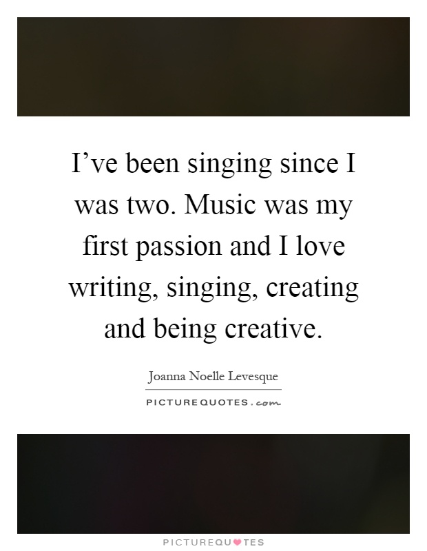 I've been singing since I was two. Music was my first passion and I love writing, singing, creating and being creative Picture Quote #1