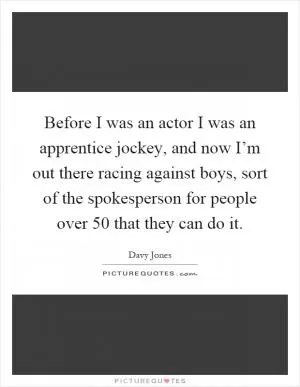 Before I was an actor I was an apprentice jockey, and now I’m out there racing against boys, sort of the spokesperson for people over 50 that they can do it Picture Quote #1