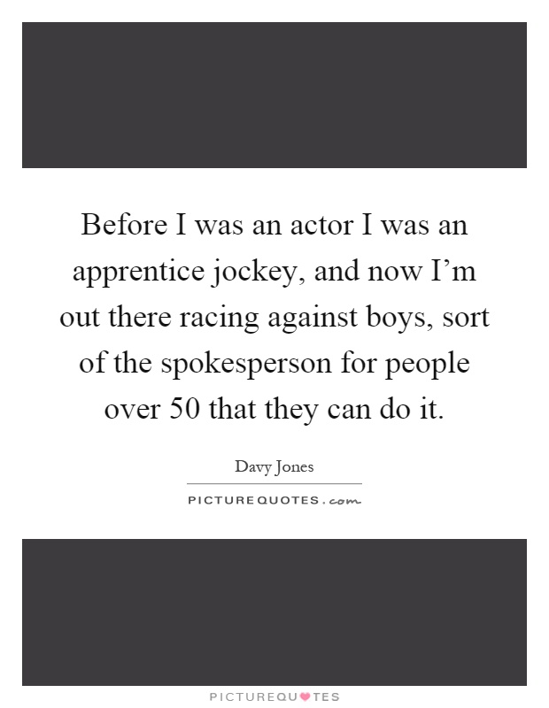 Before I was an actor I was an apprentice jockey, and now I'm out there racing against boys, sort of the spokesperson for people over 50 that they can do it Picture Quote #1