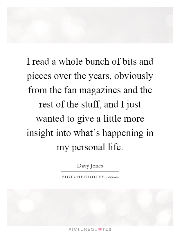 I read a whole bunch of bits and pieces over the years, obviously from the fan magazines and the rest of the stuff, and I just wanted to give a little more insight into what's happening in my personal life Picture Quote #1