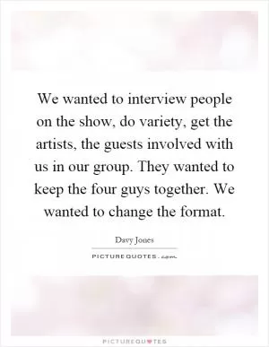 We wanted to interview people on the show, do variety, get the artists, the guests involved with us in our group. They wanted to keep the four guys together. We wanted to change the format Picture Quote #1