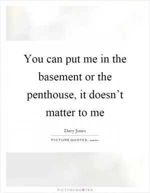 You can put me in the basement or the penthouse, it doesn’t matter to me Picture Quote #1