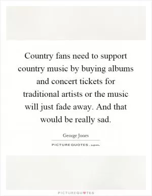 Country fans need to support country music by buying albums and concert tickets for traditional artists or the music will just fade away. And that would be really sad Picture Quote #1