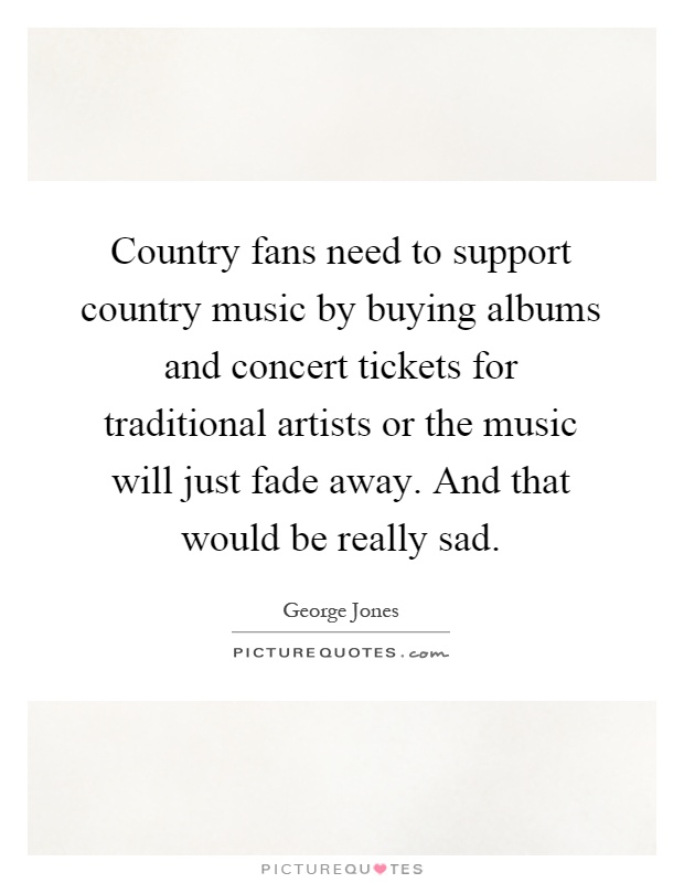 Country fans need to support country music by buying albums and concert tickets for traditional artists or the music will just fade away. And that would be really sad Picture Quote #1