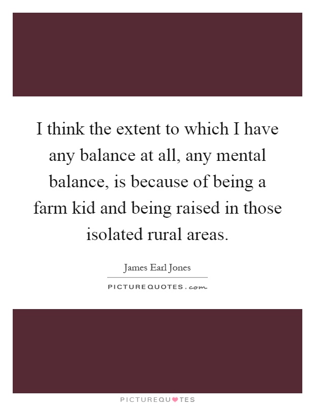 I think the extent to which I have any balance at all, any mental balance, is because of being a farm kid and being raised in those isolated rural areas Picture Quote #1