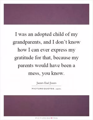 I was an adopted child of my grandparents, and I don’t know how I can ever express my gratitude for that, because my parents would have been a mess, you know Picture Quote #1
