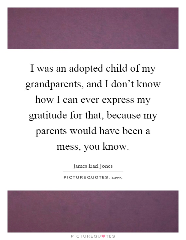 I was an adopted child of my grandparents, and I don't know how I can ever express my gratitude for that, because my parents would have been a mess, you know Picture Quote #1