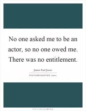 No one asked me to be an actor, so no one owed me. There was no entitlement Picture Quote #1