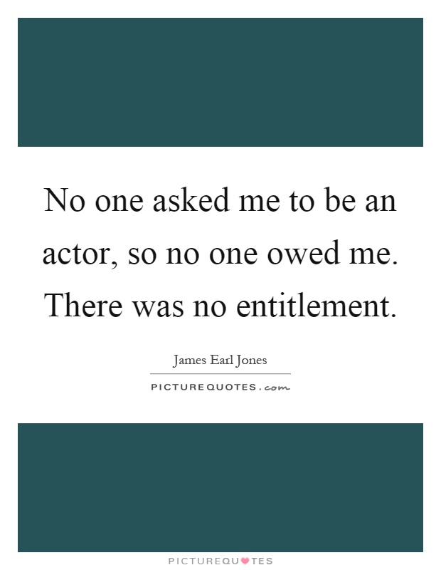 No one asked me to be an actor, so no one owed me. There was no entitlement Picture Quote #1