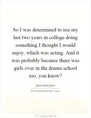 So I was determined to use my last two years in college doing something I thought I would enjoy, which was acting. And it was probably because there was girls over in the drama school too, you know? Picture Quote #1