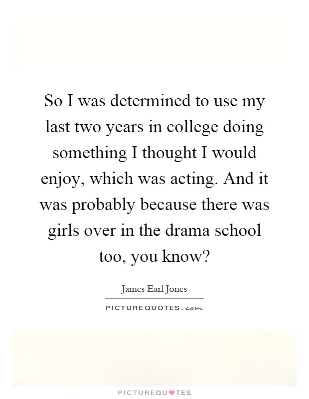 So I was determined to use my last two years in college doing something I thought I would enjoy, which was acting. And it was probably because there was girls over in the drama school too, you know? Picture Quote #1