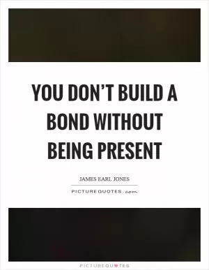 You don’t build a bond without being present Picture Quote #1