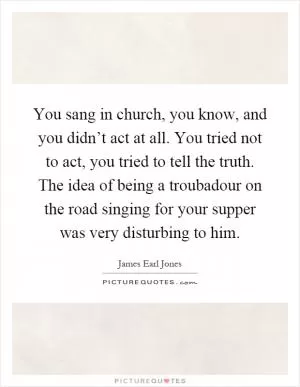 You sang in church, you know, and you didn’t act at all. You tried not to act, you tried to tell the truth. The idea of being a troubadour on the road singing for your supper was very disturbing to him Picture Quote #1