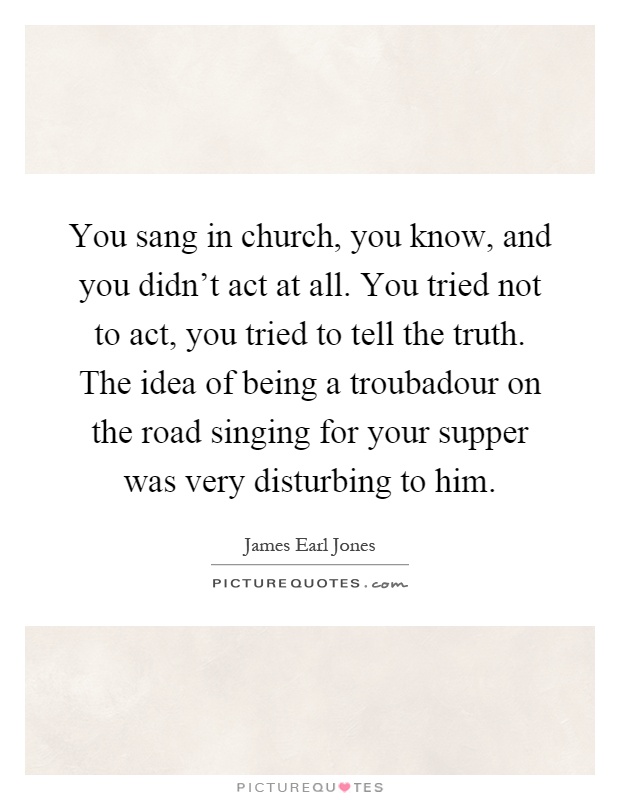 You sang in church, you know, and you didn't act at all. You tried not to act, you tried to tell the truth. The idea of being a troubadour on the road singing for your supper was very disturbing to him Picture Quote #1