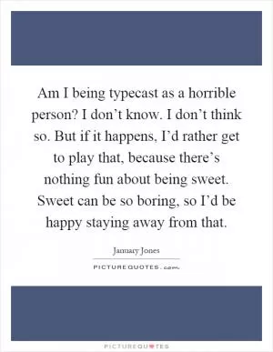 Am I being typecast as a horrible person? I don’t know. I don’t think so. But if it happens, I’d rather get to play that, because there’s nothing fun about being sweet. Sweet can be so boring, so I’d be happy staying away from that Picture Quote #1