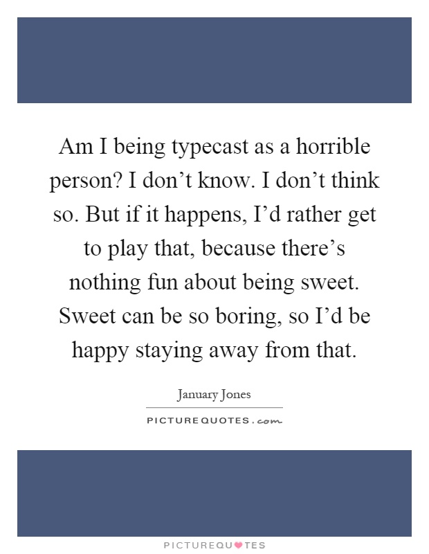Am I being typecast as a horrible person? I don't know. I don't think so. But if it happens, I'd rather get to play that, because there's nothing fun about being sweet. Sweet can be so boring, so I'd be happy staying away from that Picture Quote #1