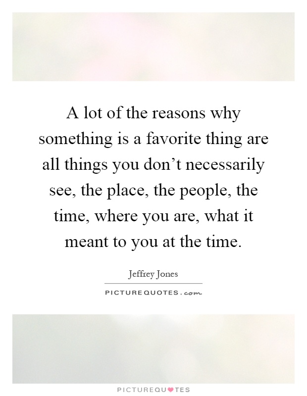 A lot of the reasons why something is a favorite thing are all things you don't necessarily see, the place, the people, the time, where you are, what it meant to you at the time Picture Quote #1