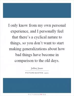 I only know from my own personal experience, and I personally feel that there’s a cyclical nature to things, so you don’t want to start making generalizations about how bad things have become in comparison to the old days Picture Quote #1