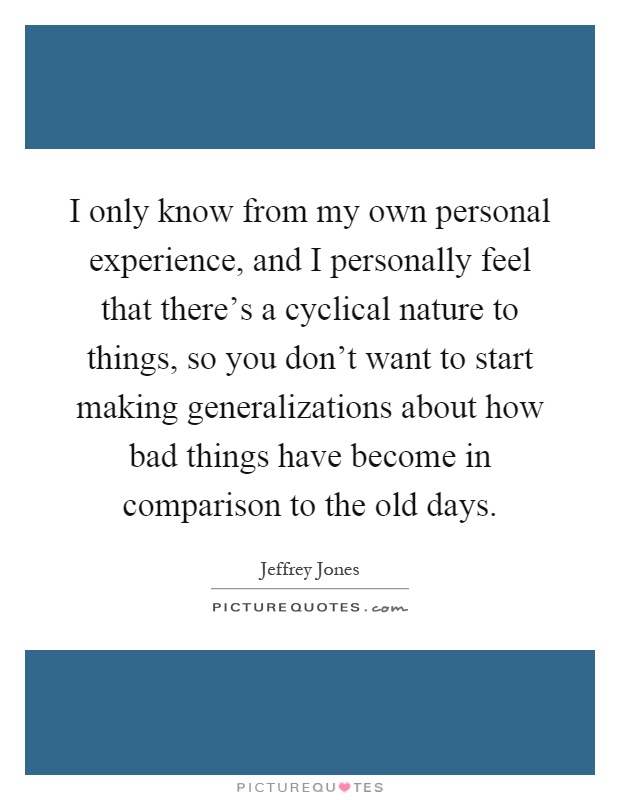 I only know from my own personal experience, and I personally feel that there's a cyclical nature to things, so you don't want to start making generalizations about how bad things have become in comparison to the old days Picture Quote #1