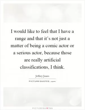 I would like to feel that I have a range and that it’s not just a matter of being a comic actor or a serious actor, because those are really artificial classifications, I think Picture Quote #1