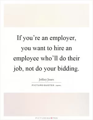 If you’re an employer, you want to hire an employee who’ll do their job, not do your bidding Picture Quote #1