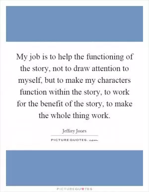 My job is to help the functioning of the story, not to draw attention to myself, but to make my characters function within the story, to work for the benefit of the story, to make the whole thing work Picture Quote #1