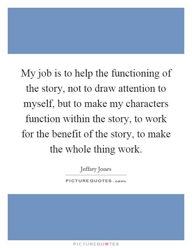 My job is to help the functioning of the story, not to draw attention to myself, but to make my characters function within the story, to work for the benefit of the story, to make the whole thing work Picture Quote #1