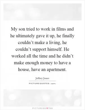 My son tried to work in films and he ultimately gave it up, he finally couldn’t make a living, he couldn’t support himself. He worked all the time and he didn’t make enough money to have a house, have an apartment Picture Quote #1