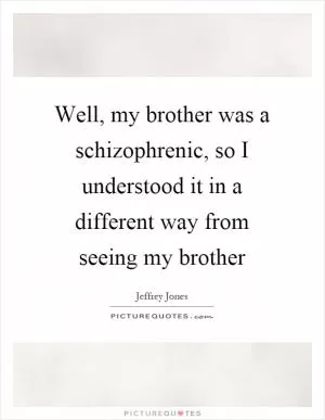 Well, my brother was a schizophrenic, so I understood it in a different way from seeing my brother Picture Quote #1