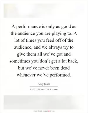 A performance is only as good as the audience you are playing to. A lot of times you feed off of the audience, and we always try to give them all we’ve got and sometimes you don’t get a lot back, but we’ve never been dead whenever we’ve performed Picture Quote #1