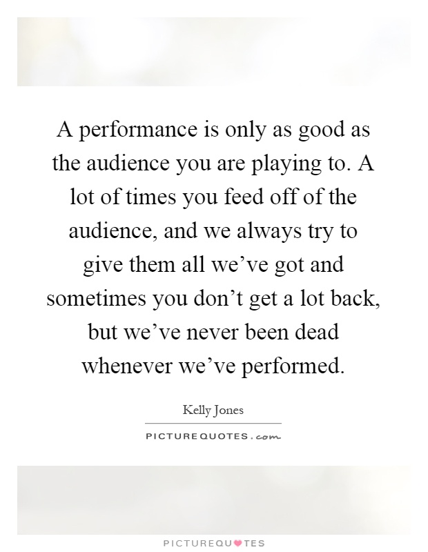 A performance is only as good as the audience you are playing to. A lot of times you feed off of the audience, and we always try to give them all we've got and sometimes you don't get a lot back, but we've never been dead whenever we've performed Picture Quote #1