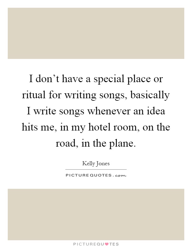 I don't have a special place or ritual for writing songs, basically I write songs whenever an idea hits me, in my hotel room, on the road, in the plane Picture Quote #1