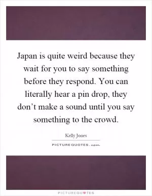 Japan is quite weird because they wait for you to say something before they respond. You can literally hear a pin drop, they don’t make a sound until you say something to the crowd Picture Quote #1